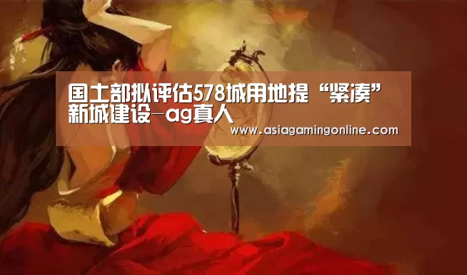 国土部拟评估578城用地提“紧凑”新城建设-ag真人(图2) ag真人直播